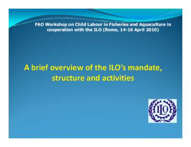 FAO Workshop on Child Labour in Fisheries and Aquaculture in cooperation with the ILO (Rome, 14-16 April 2010) The International Labour Organization (ILO): Founded[removed]Treaty of Versailles First UN specialised Agency