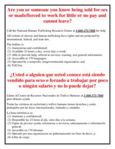 Are you or someone you know being sold for sex or made/forced to work for little or no pay and cannot leave? Call the National Human Trafficking Resource Center atfor help. All victims of slavery and huma