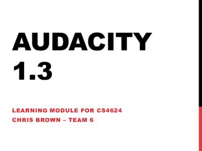 AUDACITY 1.3 LEARNING MODULE FOR CS4624 CHRIS BROWN – TEAM 6  PURPOSE