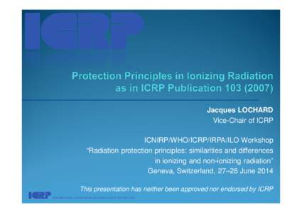 Jacques LOCHARD Vice-Chair of ICRP ICNIRP/WHO/ICRP/IRPA/ILO Workshop “Radiation protection principles: similarities and differences in ionizing and non-ionizing radiation” Geneva, Switzerland, 27–28 June 2014