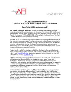 NEWS RELEASE AFI, BBC AND BAFTA LAUNCH INTERACTION ’03: A TRANSATLANTIC PRODUCERS’ FORUM Event To Be Held In London on April 1 Los Angeles, California, March 13, 2003 –– To stimulate trans-Atlantic dialogue among