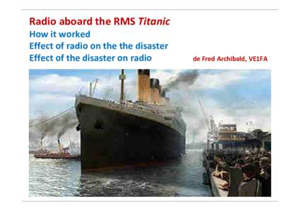 Radio aboard the RMS Titanic How it worked Effect of radio on the the disaster Effect of the disaster on radio  de Fred Archibald, VE1FA