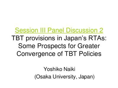 Session III Panel Discussion 2 TBT provisions in Japan‟s RTAs: Some Prospects for Greater Convergence of TBT Policies Yoshiko Naiki (Osaka University, Japan)