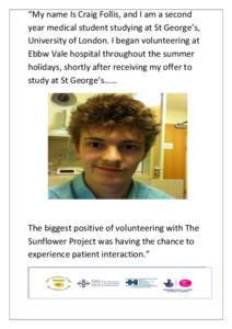“My name Is Craig Follis, and I am a second year medical student studying at St George’s, University of London. I began volunteering at Ebbw Vale hospital throughout the summer holidays, shortly after receiving my of