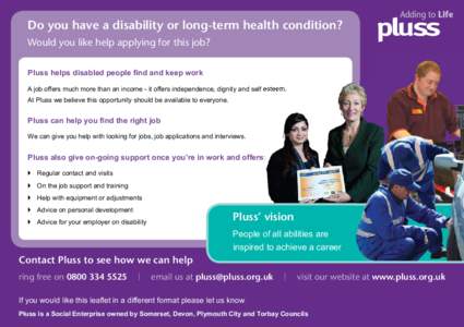Do you have a disability or long-term health condition? Would you like help applying for this job? Pluss helps disabled people ﬁnd and keep work A job offers much more than an income - it offers independence, dignity a