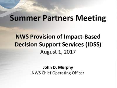 Summer Partners Meeting NWS Provision of Impact-Based Decision Support Services (IDSS) August 1, 2017 John D. Murphy NWS Chief Operating Officer