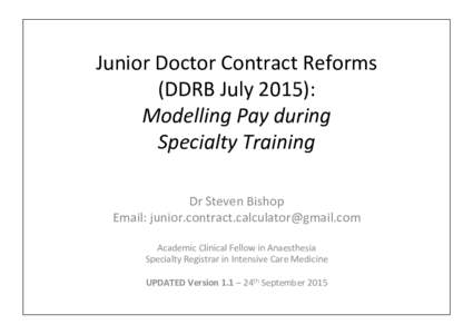 Junior	
  Doctor	
  Contract	
  Reforms	
  	
   (DDRB	
  July	
  2015):	
   Modelling	
  Pay	
  during	
  	
   Specialty	
  Training	
   Dr	
  Steven	
  Bishop	
   Email:	
  junior.contract.calculator@g