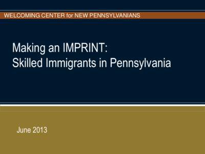 WELCOMING CENTER for NEW PENNSYLVANIANS  Making an IMPRINT: Skilled Immigrants in Pennsylvania  June 2013
