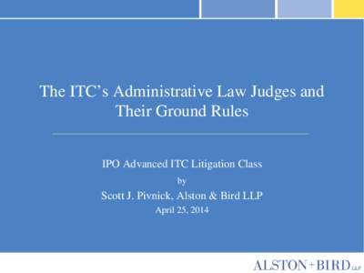 The ITC’s Administrative Law Judges and Their Ground Rules IPO Advanced ITC Litigation Class by  Scott J. Pivnick, Alston & Bird LLP