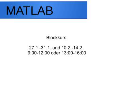 MATLAB Blockkurs: und:00-12:00 oder 13:00-16:00  Organisation
