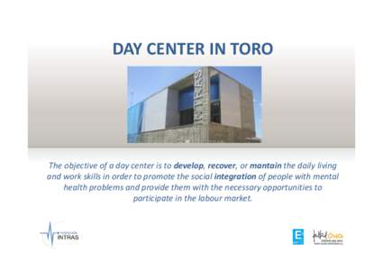DAY CENTER IN TORO  The objective of a day center is to develop, recover, or mantain the daily living and work skills in order to promote the social integration of people with mental health problems and provide them with