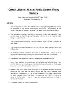 Constitution of Wirral Radio Control Flying Society Approved and incorporated 3rd Dec 2009 Amended December 2010 GENERAL 1. The society shall be called Wirral Radio Control Flying Society (WRCFS) and will