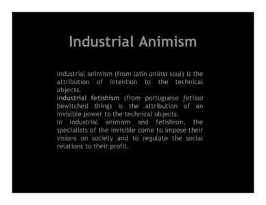 Industrial Animism Industrial animism (from latin anima soul) is the attribution of intention to the technical objects. Industrial fetishism (from portuguese fetisso bewitched thing) is the attribution of an
