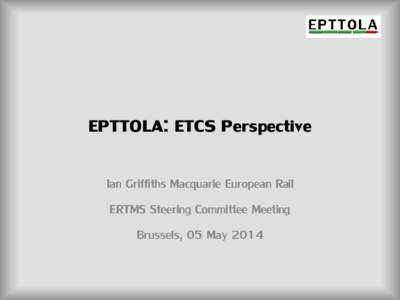 EPTTOLA: ETCS Perspective Ian Griffiths Macquarie European Rail ERTMS Steering Committee Meeting Brussels, 05 May 2014  EPTTOLA