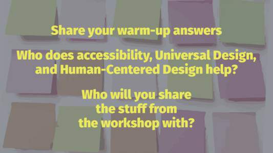 Share your warm-up answers Who does accessibility, Universal Design, and Human-Centered Design help? Who will you share the stuff from the workshop with?