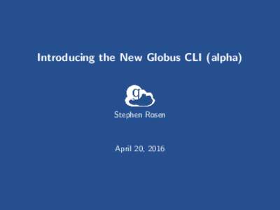 Introducing the New Globus CLI (alpha)  Stephen Rosen April 20, 2016