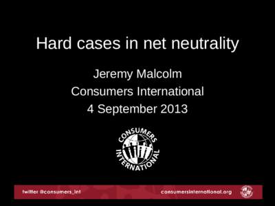 Hard cases in net neutrality Jeremy Malcolm Consumers International 4 September 2013  About Consumers