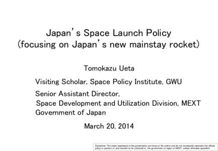 Japan’s Space Launch Policy (focusing on Japan’s new mainstay rocket) Tomokazu Ueta Visiting Scholar, Space Policy Institute, GWU Senior Assistant Director, Space Development and Utilization Division, MEXT