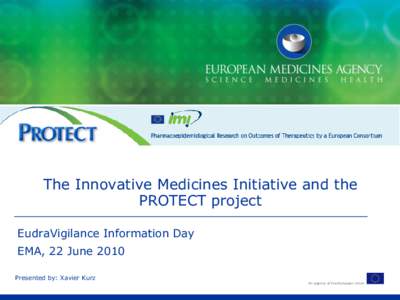 The Innovative Medicines Initiative and the PROTECT project EudraVigilance Information Day EMA, 22 June 2010 Presented by: Xavier Kurz