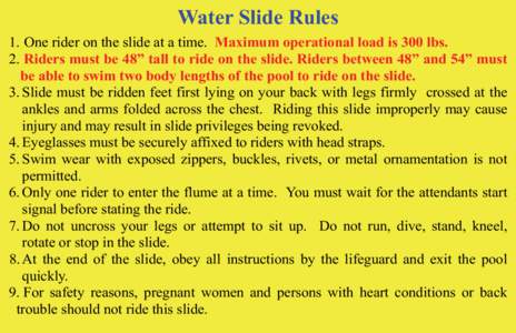 Water Slide Rules 1. One rider on the slide at a time. Maximum operational load is 300 lbs. 2. Riders must be 48” tall to ride on the slide. Riders between 48” and 54” must be able to swim two body lengths of the p