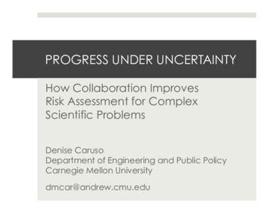 PROGRESS UNDER UNCERTAINTY How Collaboration Improves Risk Assessment for Complex Scientific Problems Denise Caruso Department of Engineering and Public Policy