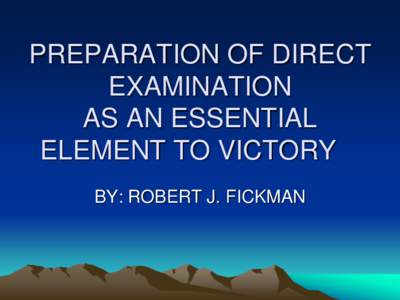 PREPARATION OF DIRECT EXAMINATION AS AN ESSENTIAL ELEMENT TO VICTORY BY: ROBERT J. FICKMAN