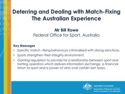 Deterring and Dealing with Match-Fixing The Australian Experience Mr Bill Rowe Federal Office for Sport, Australia Key Messages • Specific match –fixing behaviours criminalised with strong sanctions.