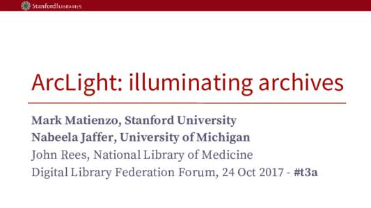 ArcLight: illuminating archives Mark Matienzo, Stanford University Nabeela Jaffer, University of Michigan John Rees, National Library of Medicine Digital Library Federation Forum, 24 Oct 2017 - #t3a