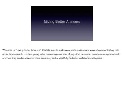 Giving Better Answers  Welcome to “Giving Better Answers”, this talk aims to address common problematic ways of communicating with other developers. In this I am going to be presenting a number of ways that developer