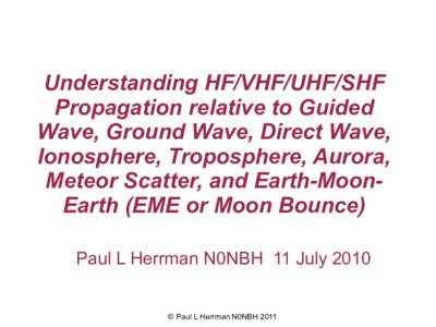 Understanding HF/VHF/UHF/SHF Propagation relative to Guided Wave, Ground Wave, Direct Wave, Ionosphere, Troposphere, Aurora, Meteor Scatter, and Earth-MoonEarth (EME or Moon Bounce) Paul L Herrman N0NBH 11 July 2010