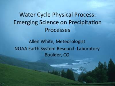 Water	
  Cycle	
  Physical	
  Process:	
   Emerging	
  Science	
  on	
  Precipita7on	
   Processes	
   Allen	
  White,	
  Meteorologist	
   NOAA	
  Earth	
  System	
  Research	
  Laboratory	
   Boulder,	