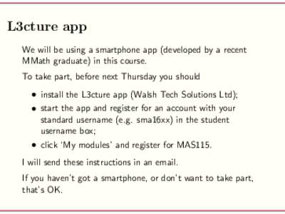 L3cture app We will be using a smartphone app (developed by a recent MMath graduate) in this course. To take part, before next Thursday you should • install the L3cture app (Walsh Tech Solutions Ltd); • start the app