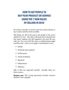 HOW TO GET PEOPLE TO BUY YOUR PRODUCT OR SERVICE USING THE 7 NEW RULES OF SELLING IN 2010 If you have a product or service and want to get someone to buy it, then read this article carefully.