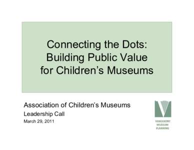 Connecting the Dots: Building Public Value for Children’s Museums Association of Children’s Museums Leadership Call March 29, 2011