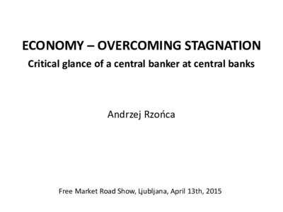 ECONOMY – OVERCOMING STAGNATION Critical glance of a central banker at central banks Andrzej Rzońca  Free Market Road Show, Ljubljana, April 13th, 2015