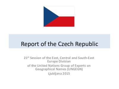 Report of the Czech Republic 21st Session of the East, Central and South-East Europe Division of the United Nations Group of Experts on Geographical Names (UNGEGN) Ljubljana 2015