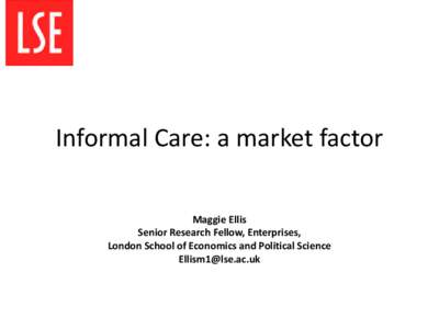 Informal Care: a market factor Maggie Ellis Senior Research Fellow, Enterprises, London School of Economics and Political Science [removed]