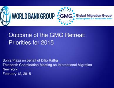 Outcome of the GMG Retreat: Priorities for 2015 Sonia Plaza on behalf of Dilip Ratha Thirteenth Coordination Meeting on International Migration New York February 12, 2015