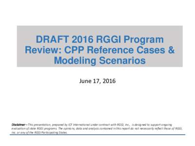 DRAFT 2016 RGGI Program Review: CPP Reference Cases & Modeling Scenarios June 17, 2016  Disclaimer – This presentation, prepared by ICF International under contract with RGGI, Inc., is designed to support ongoing