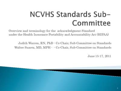 Overview and terminology for the acknowledgment Standard under the Health Insurance Portability and Accountability Act (HIPAA) Judith Warren, RN, PhD - Co-Chair, Sub-Committee on Standards Walter Suarez, MD, MPH - - Co-C