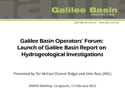 Galilee Basin Operators’ Forum: Launch of Galilee Basin Report on Hydrogeological Investigations Presented by Tor McCaul (Comet Ridge) and John Ross (AGL) RAPAD Meeting - Longreach, 11 February 2013