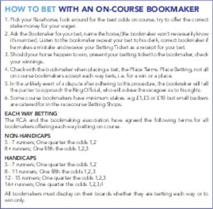 HOW TO BET WITH AN ON-COURSE BOOKMAKER 1. Pick your Racehorse, look around for the best odds on course, try to offer the correct stake money for your wager. 2. Ask the Bookmaker for your bet, name the horse,(the bookmake