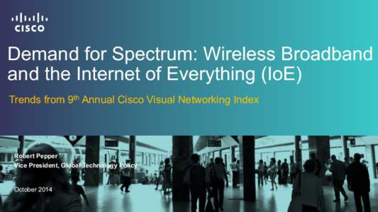 Demand for Spectrum: Wireless Broadband and the Internet of Everything (IoE) Trends from 9th Annual Cisco Visual Networking Index Robert Pepper Vice President, Global Technology Policy