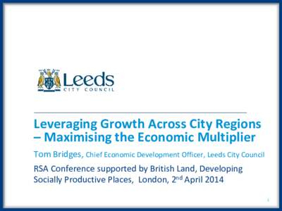 Leveraging Growth Across City Regions – Maximising the Economic Multiplier Tom Bridges, Chief Economic Development Officer, Leeds City Council RSA Conference supported by British Land, Developing Socially Productive Pl