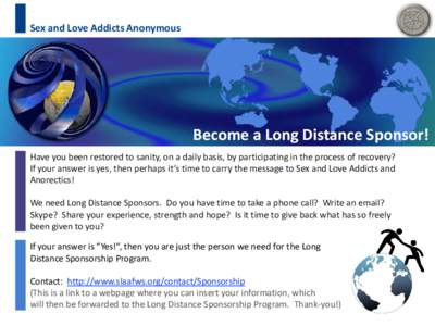 Sex and Love Addicts Anonymous  Become a Long Distance Sponsor! Have you been restored to sanity, on a daily basis, by participating in the process of recovery? If your answer is yes, then perhaps it’s time to carry th