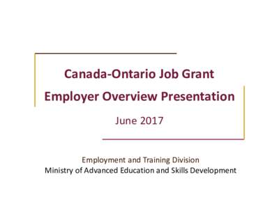 Canada-Ontario Job Grant Employer Overview Presentation June 2017 Employment and Training Division Ministry of Advanced Education and Skills Development