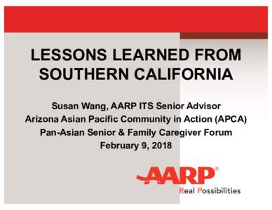 LESSONS LEARNED FROM SOUTHERN CALIFORNIA Susan Wang, AARP ITS Senior Advisor Arizona Asian Pacific Community in Action (APCA) Pan-Asian Senior & Family Caregiver Forum February 9, 2018