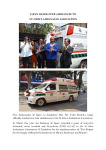 JAPAN HANDS OVER AMBLANCES TO ST JOHN’S AMBULANCE ASSOCIATION The Ambassador of Japan to Zimbabwe H.E. Mr Yoshi Hiraishi, today officially handed over four ambulances to the St John’s Ambulance Association. In March 
