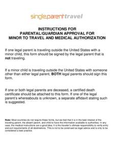 INSTRUCTIONS FOR PARENTAL/GUARDIAN APPROVAL FOR MINOR TO TRAVEL AND MEDICAL AUTHORIZATION If one legal parent is traveling outside the United States with a minor child, this form should be signed by the legal parent that