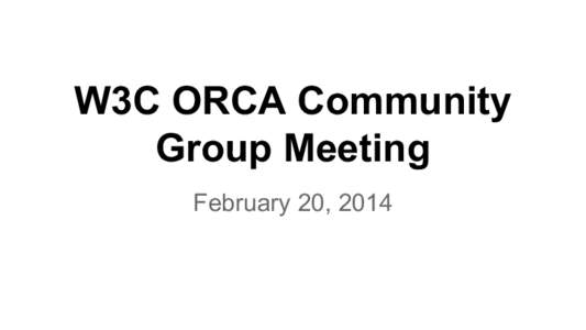 W3C ORCA Community Group Meeting February 20, 2014 Welcome! ● Welcome to the first meeting of the W3C